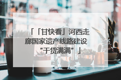 「甘快看」河西走廊国家遗产线路建设“干货满满”