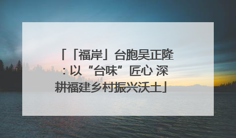 「福岸」台胞吴正隆：以“台味”匠心 深耕福建乡村振兴沃土