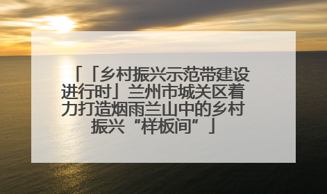 「乡村振兴示范带建设进行时」兰州市城关区着力打造烟雨兰山中的乡村振兴“样板间”