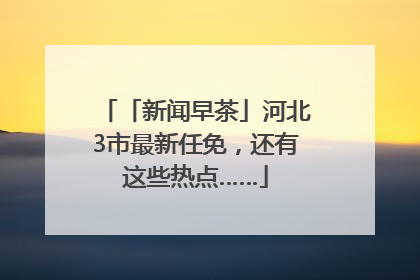 「新闻早茶」河北3市最新任免，还有这些热点……