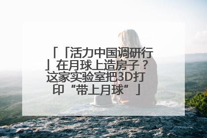 「活力中国调研行」在月球上造房子？这家实验室把3D打印“带上月球”