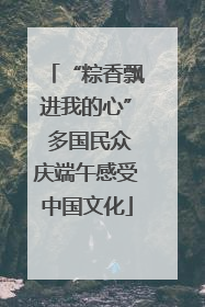 “粽香飘进我的心” 多国民众庆端午感受中国文化
