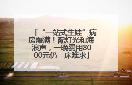 “一站式生娃”病房爆满！配灯光和海浪声，一晚费用8000元仍一床难求