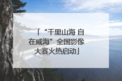 “千里山海 自在威海”全国影像大赛火热启动