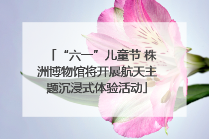 “六一”儿童节 株洲博物馆将开展航天主题沉浸式体验活动