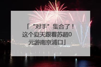 “对手”集合了！这个夏天跟着苏超0元游南京浦口