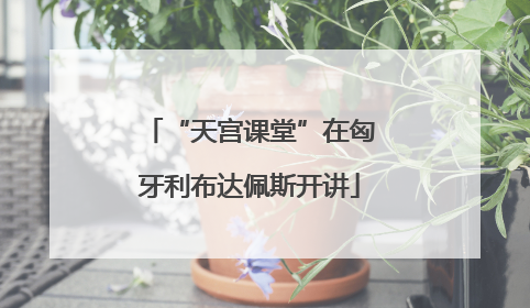 “天宫课堂”在匈牙利布达佩斯开讲