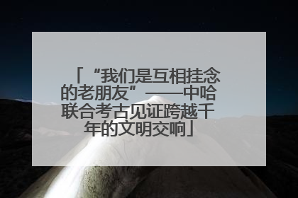 “我们是互相挂念的老朋友”——中哈联合考古见证跨越千年的文明交响
