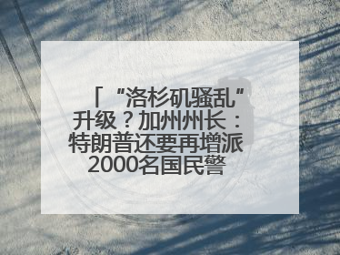 “洛杉矶骚乱”升级？加州州长：特朗普还要再增派2000名国民警卫队！