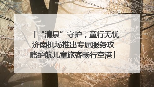 “清泉”守护，童行无忧 济南机场推出专属服务攻略护航儿童旅客畅行空港
