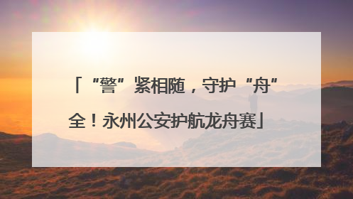 “警”紧相随，守护“舟”全！永州公安护航龙舟赛