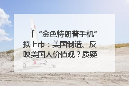 “金色特朗普手机”拟上市：美国制造、反映美国人价值观？质疑者：像天方夜谭