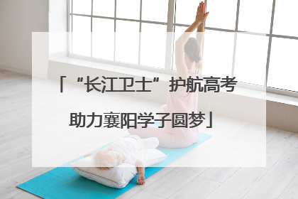 “长江卫士”护航高考 助力襄阳学子圆梦