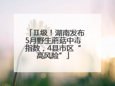 Ⅱ级！湖南发布5月野生蘑菇中毒指数，4县市区“高风险”