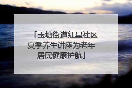 玉塘街道红星社区夏季养生讲座为老年居民健康护航