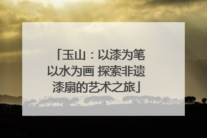玉山：以漆为笔 以水为画 探索非遗漆扇的艺术之旅