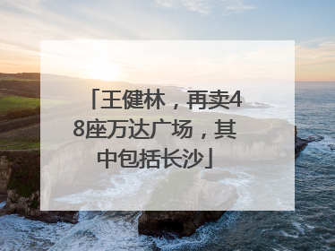 王健林，再卖48座万达广场，其中包括长沙