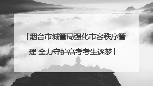 烟台市城管局强化市容秩序管理 全力守护高考考生逐梦