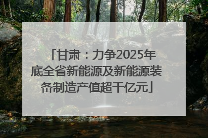 甘肃：力争2025年底全省新能源及新能源装备制造产值超千亿元