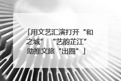 用文艺汇演打开“和之城” “艺韵芷江”助推文旅“出圈”