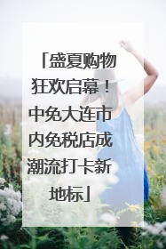 盛夏购物狂欢启幕！中免大连市内免税店成潮流打卡新地标