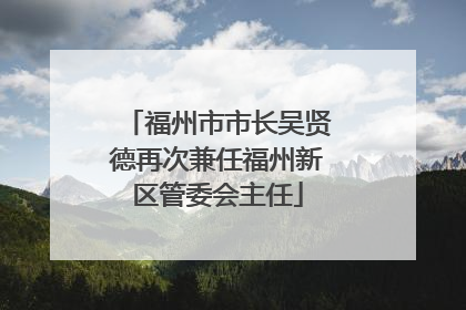 福州市市长吴贤德再次兼任福州新区管委会主任