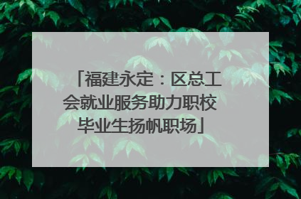 福建永定：区总工会就业服务助力职校毕业生扬帆职场