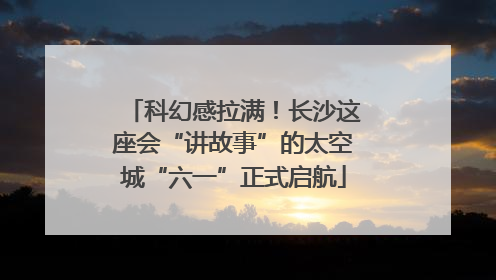 科幻感拉满！长沙这座会“讲故事”的太空城“六一”正式启航
