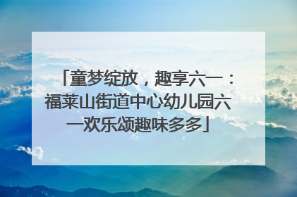 童梦绽放，趣享六一：福莱山街道中心幼儿园六一欢乐颂趣味多多