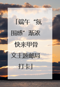 端午“氛围感”渐浓 快来甲骨文主题邮局打卡