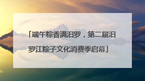 端午粽香满汨罗，第二届汨罗江粽子文化消费季启幕