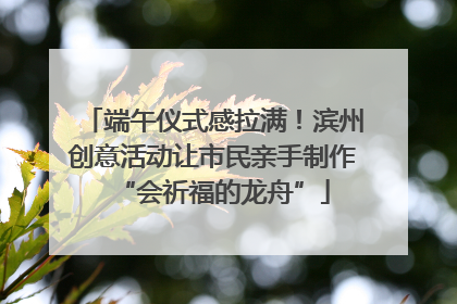 端午仪式感拉满！滨州创意活动让市民亲手制作“会祈福的龙舟”