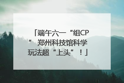 端午六一“组CP” 郑州科技馆科学玩法超“上头”！