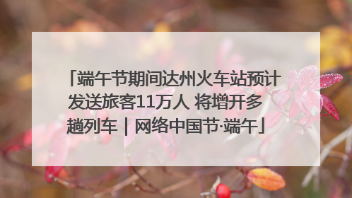端午节期间达州火车站预计发送旅客11万人 将增开多趟列车｜网络中国节·端午