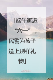 端午邂逅“六一”，民警为孩子送上别样礼物