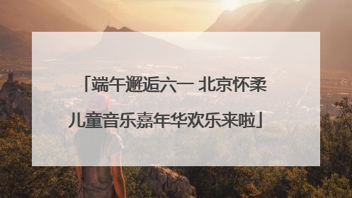 端午邂逅六一 北京怀柔儿童音乐嘉年华欢乐来啦