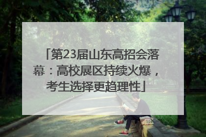 第23届山东高招会落幕：高校展区持续火爆，考生选择更趋理性