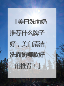 美白洗面奶推荐什么牌子好，美白清洁洗面奶哪款好用推荐！