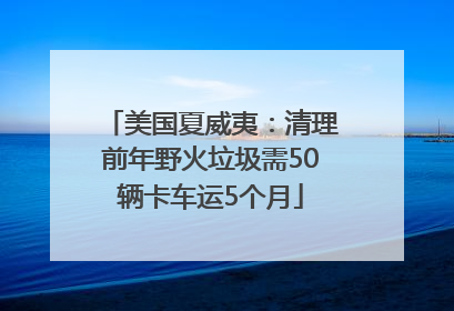美国夏威夷：清理前年野火垃圾需50辆卡车运5个月