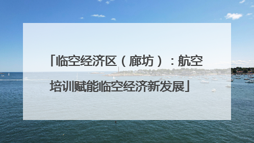 临空经济区（廊坊）：航空培训赋能临空经济新发展