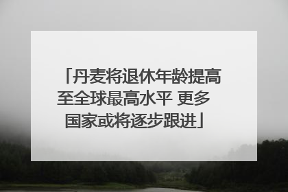 丹麦将退休年龄提高至全球最高水平 更多国家或将逐步跟进