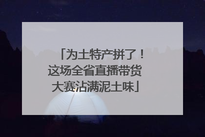 为土特产拼了！这场全省直播带货大赛沾满泥土味