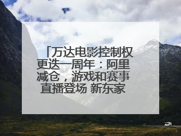万达电影控制权更迭一周年：阿里减仓，游戏和赛事直播登场 新东家如何改写这家老牌上市影企命运？