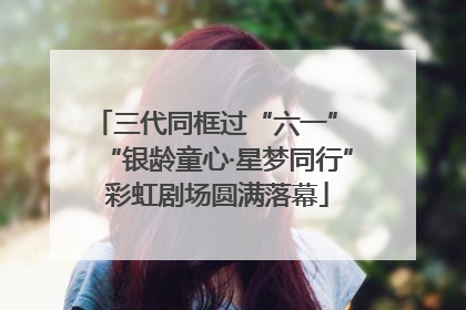 三代同框过“六一” “银龄童心·星梦同行”彩虹剧场圆满落幕