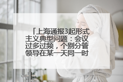 上海通报3起形式主义典型问题：会议过多过频，个别分管领导在某一天同一时段需参加3个会议