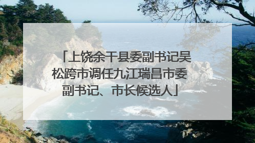 上饶余干县委副书记吴松跨市调任九江瑞昌市委副书记、市长候选人
