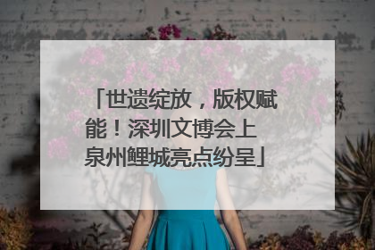 世遗绽放，版权赋能！深圳文博会上 泉州鲤城亮点纷呈