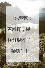 东营区：黄河畔，民兵驻堤淬“硬功”