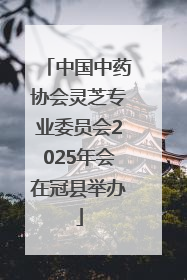 中国中药协会灵芝专业委员会2025年会在冠县举办