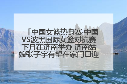 中国女篮热身赛·中国VS波黑国际女篮对抗赛下月在济南举办 济南姑娘张子宇有望在家门口迎来国家队首秀